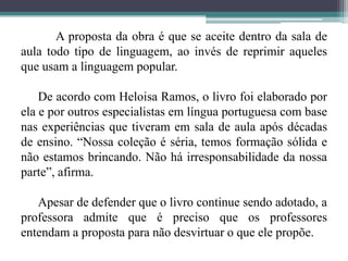 	A proposta da obra é que se aceite dentro da sala de aula todo tipo de linguagem, ao invés de reprimir aqueles que usam a linguagem popular.De acordo com Heloisa Ramos, o livro foi elaborado por ela e por outros especialistas em língua portuguesa com base nas experiências que tiveram em sala de aula após décadas de ensino. “Nossa coleção é séria, temos formação sólida e não estamos brincando. Não há irresponsabilidade da nossa parte”, afirma.Apesar de defender que o livro continue sendo adotado, a professora admite que é preciso que os professores entendam a proposta para não desvirtuar o que ele propõe. 