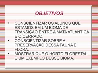 OBJETIVOS CONSCIENTIZAR OS ALUNOS QUE ESTAMOS EM UM BIOMA DE TRANSIÇÃO ENTRE A MATA ATLÂNTICA E O CERRADO. CONSCIENTIZAR SOBRE A PRESERVAÇÃO DESSA FAUNA E FLORA. MOSTRAR QUE O HORTO FLORESTAL É UM EXEMPLO DESSE BIOMA. 