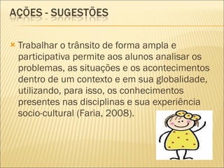 Trabalhar o trânsito de forma ampla e participativa permite aos alunos analisar os problemas, as situações e os acontecimentos dentro de um contexto e em sua globalidade, utilizando, para isso, os conhecimentos presentes nas disciplinas e sua experiência socio-cultural (Faria, 2008). 