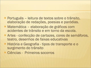 Português – leitura de textos sobre o trânsito, elaboração de redações, poesias e paródias. Matemática – elaboração de gráficos com acidentes de trânsito e em torno da escola. Artes - confecção de cartazes, cores de semáforos, teatro, desenhos de faixas educativas História e Geografia - tipos de transporte e o surgimento do trânsito Ciências -  Primeiros socorros 