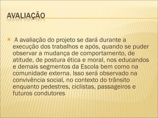 A avaliação do projeto se dará durante a execução dos trabalhos e após, quando se puder observar a mudança de comportamento, de atitude, de postura ética e moral, nos educandos e demais segmentos da Escola bem como na comunidade externa. Isso será observado na convivência social, no contexto do trânsito enquanto pedestres, ciclistas, passageiros e futuros condutores 