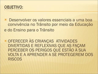 Desenvolver os valores essenciais a uma boa convivência no Trânsito por meio da Educação e do Ensino para o Trânsito OFERECER ÀS CRIANÇAS  ATIVIDADES DIVERTIDAS E REFLEXIVAS QUE AS FAÇAM PERCEBER OS PERIGOS QUE ESTÃO À SUA VOLTA E A APRENDER A SE PROTEGEREM DOS RISCOS 