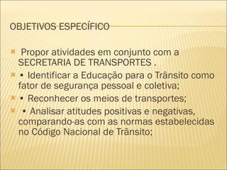 OBJETIVOS ESPECÍFICO Propor atividades em conjunto com a SECRETARIA DE TRANSPORTES . •  Identificar a Educação para o Trânsito como fator de segurança pessoal e coletiva; •  Reconhecer os meios de transportes; •  Analisar atitudes positivas e negativas, comparando-as com as normas estabelecidas no Código Nacional de Trânsito; 