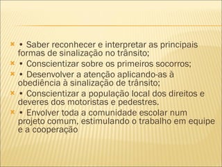•  Saber reconhecer e interpretar as principais formas de sinalização no trânsito; •  Conscientizar sobre os primeiros socorros; •  Desenvolver a atenção aplicando-as à obediência à sinalização de trânsito; •  Conscientizar a população local dos direitos e deveres dos motoristas e pedestres. •  Envolver toda a comunidade escolar num projeto comum, estimulando o trabalho em equipe e a cooperação 