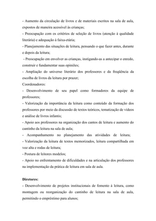- Aumento da circulação de livros e de materiais escritos na sala de aula,
expostos de maneira acessível às crianças;
- Preocupação com os critérios de seleção de livros (atenção à qualidade
literária) e adequação à faixa-etária;
- Planejamento das situações de leitura, pensando o que fazer antes, durante
e depois da leitura;
- Preocupação em envolver as crianças, instigando-as a antecipar o enredo,
construir e fundamentar suas opiniões;
- Ampliação do universo literário dos professores e da freqüência da
escolha de livros da leitura por prazer;
Coordenadores:
- Desenvolvimento de seu papel como formadores da equipe de
professores;
- Valorização da importância da leitura como conteúdo da formação dos
professores por meio da discussão de textos teóricos, tematização de vídeos
e análise de livros infantis;
- Apoio aos professores na organização dos cantos de leitura e aumento do
cantinho da leitura na sala de aula;
- Acompanhamento no planejamento das atividades de leitura;
- Valorização da leitura de textos memorizados, leitura compartilhada em
voz alta e rodas de leitura;
- Postura de leitores modelos;
- Apoio no enfrentamento de dificuldades e na articulação dos professores
na implementação da prática de leitura em sala de aula.


Diretores:
- Desenvolvimento de projetos institucionais de fomento à leitura, como
montagem ou reorganização do cantinho de leitura na sala de aula,
permitindo o empréstimo para alunos;
 