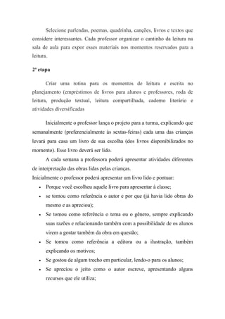 Selecione parlendas, poemas, quadrinha, canções, livros e textos que
considere interessantes. Cada professor organizar o cantinho da leitura na
sala de aula para expor esses materiais nos momentos reservados para a
leitura.

2ª etapa

       Criar uma rotina para os momentos de leitura e escrita no
planejamento (empréstimos de livros para alunos e professores, roda de
leitura, produção textual, leitura compartilhada, caderno literário e
atividades diversificadas

       Inicialmente o professor lança o projeto para a turma, explicando que
semanalmente (preferencialmente às sextas-feiras) cada uma das crianças
levará para casa um livro de sua escolha (dos livros disponibilizados no
momento). Esse livro deverá ser lido.
       A cada semana a professora poderá apresentar atividades diferentes
de interpretação das obras lidas pelas crianças.
Inicialmente o professor poderá apresentar um livro lido e pontuar:
   •   Porque você escolheu aquele livro para apresentar à classe;
   •   se tomou como referência o autor e por que (já havia lido obras do
       mesmo e as apreciou);
   •   Se tomou como referência o tema ou o gênero, sempre explicando
       suas razões e relacionando também com a possibilidade de os alunos
       virem a gostar também da obra em questão;
   •   Se tomou como referência a editora ou a ilustração, também
       explicando os motivos;
   •   Se gostou de algum trecho em particular, lendo-o para os alunos;
   •   Se apreciou o jeito como o autor escreve, apresentando alguns
       recursos que ele utiliza;
 