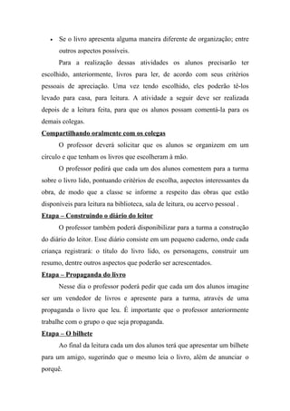 •   Se o livro apresenta alguma maneira diferente de organização; entre
       outros aspectos possíveis.
       Para a realização dessas atividades os alunos precisarão ter
escolhido, anteriormente, livros para ler, de acordo com seus critérios
pessoais de apreciação. Uma vez tendo escolhido, eles poderão tê-los
levado para casa, para leitura. A atividade a seguir deve ser realizada
depois de a leitura feita, para que os alunos possam comentá-la para os
demais colegas.
Compartilhando oralmente com os colegas
       O professor deverá solicitar que os alunos se organizem em um
círculo e que tenham os livros que escolheram à mão.
       O professor pedirá que cada um dos alunos comentem para a turma
sobre o livro lido, pontuando critérios de escolha, aspectos interessantes da
obra, de modo que a classe se informe a respeito das obras que estão
disponíveis para leitura na biblioteca, sala de leitura, ou acervo pessoal .
Etapa – Construindo o diário do leitor
       O professor também poderá disponibilizar para a turma a construção
do diário do leitor. Esse diário consiste em um pequeno caderno, onde cada
criança registrará: o título do livro lido, os personagens, construir um
resumo, dentre outros aspectos que poderão ser acrescentados.
Etapa – Propaganda do livro
       Nesse dia o professor poderá pedir que cada um dos alunos imagine
ser um vendedor de livros e apresente para a turma, através de uma
propaganda o livro que leu. É importante que o professor anteriormente
trabalhe com o grupo o que seja propaganda.
Etapa – O bilhete
       Ao final da leitura cada um dos alunos terá que apresentar um bilhete
para um amigo, sugerindo que o mesmo leia o livro, além de anunciar o
porquê.
 
