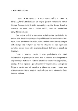 2. JUSTIFICATIVA:



      O JEITO E O PRAZER DE LER: UMA PRÁTICA PARA A
FORMAÇÃO DE LEITORES é um projeto que tem como intuito formar
leitores. É um conjunto de ações que apóiam à prática de sala de aula a
interação do aluno com a cultura escrita, além de desenvolver
competências leitoras.
      Esse projeto poderá se apresentar periodicamente na dinâmica de
sala de aula. Sugerimos que sejam disponibilizados livros e diversos textos.
Esses livros poderão ser da escola, como também ser trazido de casa por
cada criança com o objetivo de ficar na sala para que seja organizada
durante o ano as trocas entre as criança (ciranda de livros ou ciranda de
histórias).
      Como o universo escolar e seus profissionais têm papel
indispensável na promoção da leitura para as crianças, o Projeto propõe a
implementação da Roda de Histórias e trabalhos com leituras de parlendas,
cantigas de roda e poesia – que vão contribuir no processo de aquisição de
leitura e escrita, que irá incentivar a leitura por prazer – como uma
atividade permanente na rotina da escola, além de outras ações culturais de
fomento à leitura.
 