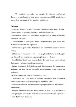 Os resultados esperados em relação às crianças, professores,
diretores e coordenadores para serem alcançados em 2011, possíveis de
serem observados a partir dos seguintes indicadores:


Crianças:
- Aumento da concentração e atenção a cada encontro com a leitura;
- Ampliação do repertório literário por meio da leitura diária;
- Aumento da freqüência e diversidade do repertório de histórias indicadas
como suas favoritas;
- Envolvimento e gosto pela leitura, proporcionando que livros mais
extensos fossem lidos por capítulos;
- Ampliação da qualidade e diversidade dos comentários sobre os livros e
textos;
- Elaboração de pensamentos crítico em relação às histórias contadas, para
eleição dos livros prediletos e argumentação com os colegas;
- Sensibilidade diante das singularidades de cada livro, como autores,
ilustradores e gêneros literários, entre outros;
- Leitura ou contação de histórias, a partir da observação das imagens e da
lembrança do que haviam escutado, acompanhados pelos colegas ou
sozinhos;
- Manuseio dos livros presentes no canto da leitura;
- Articulação do texto com a imagem, apreciação das ilustrações,
socialização de sentimentos e percepções a partir do texto;
- Evidências de marcas e expressões da linguagem escrita no discurso oral.
Professores:
- Presença de leitores modelos dentro da sala de aula - e os encontros de
formação sejam importantes para que os professores instaurem a prática de
leitura diária em sala de aula;
 