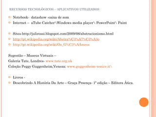 RECURSOS TECNOLÓGICOS – APLICATIVOS UTILIZADOS Notebook-  datashow -caixa de som Internet –  aTube Catcher\Windows media player\ PowerPoint\ Paint  Sites-http://julirossi.blogspot.com/2009/08/abstracionismo.html http://pt.wikipedia.org/wiki/Abstra%C3%A7%C3%A3o http://pt.wikipedia.org/wiki/Os_G%C3%AAmeos Sugestão – Museus Virtuais – Galeria Tate, Londres-  www.tate.org.uk Coleção Peggy Guggenheim,Veneza:  www.guggenheim-venice.it\ Livros - Descobrindo A História Da Arte – Graça Proença- 1º edição – Editora Ática. 