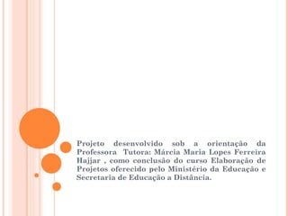 Projeto desenvolvido sob a orientação da Professora  Tutora: Márcia Maria Lopes Ferreira Hajjar , como conclusão do curso Elaboração de Projetos oferecido pelo Ministério da Educação e Secretaria de Educação a Distância. 