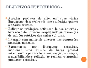 OBJETIVOS ESPECÍFICOS - Apreciar produtos de arte, em suas várias linguagens, desenvolvendo tanto a fruição quanto a análise estética. Refletir as produções artísticas do seu entorno , bem como do universo, respeitando as diferenças de padrões estéticos das várias culturas. Interagir com materiais diversos nas expressões artísticas pessoais. Expressar-se nas linguagens artísticas, mantendo uma atitude de busca pessoal articulando a percepção, a imaginação, a emoção, a sensibilidade e reflexão ao realizar e apreciar produções artísticas. 
