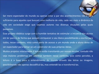 Ser mero espectador do mundo ou apenas estar a par dos acontecimentos não é mais suficiente para aqueles que buscam uma melhoria de vida, cada vez mais a dinâmica da vida em sociedade exige que sejamos autores nas diversas situações pelas quais passamos.  Esse projeto didático surge com a humilde tentativa de estimular a iniciativa dos alunos em ler para si de forma que possam enriquecer o seu léxico possibilitando a escrita para todos, nesse contexto, vista como porta de acesso a um mundo onde o aluno deixa de ser espectador para tornar-se um construtor de suas próprias ideias. Muitos projetos relacionados à leitura estão transitando por nossas escolas, contudo não vejo maiores problemas em adentrar também nesse contexto, pois como percebo, a leitura é a base para o entendimento do mundo através das letras ou imagens, possibilitando não apenas decodificá-las, mas entendê-las e transformá-las. 