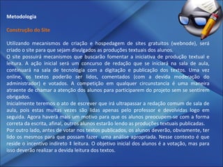 Metodologia   Construção do Site   Utilizando mecanismos de criação e hospedagem de sites gratuitos (webnode), será criado o site para que sejam divulgados as produções textuais dos alunos. O site possuirá mecanismos que buscarão fomentar a iniciativa de produção textual e leitura. A ação inicial será um concurso de redação que se iniciará na sala de aula, continuará na sala de tecnologia com a digitação e publicação dos textos. Uma vez online, os textos poderão ser lidos, comentados (com a devida moderação do administrador) e votados. A competição em qualquer circunstancia é uma maneira atraente de chamar a atenção dos alunos para participarem do projeto sem se sentirem obrigados. Inicialmente teremos o ato de escrever que irá ultrapassar a redação comum de sala de aula, pois estas muitas vezes são lidas apenas pelo professor e devolvidas logo em seguida. Agora haverá mais um motivo para que os alunos preocupem-se com a forma correta da escrita, afinal, outros alunos estarão lendo as produções textuais publicadas. Por outro lado, antes de votar nos textos publicados, os alunos deverão, obviamente, ter lido os mesmos para que possam fazer  uma análise apropriada. Nesse contexto é que reside o incentivo indireto à leitura. O objetivo inicial dos alunos é a votação, mas para isso deverão realizar a devida leitura dos textos. 