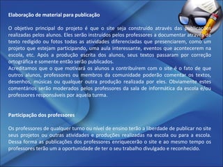 Elaboração de material para publicação   O objetivo principal do projeto é que o site seja construído através das publicações realizadas pelos alunos. Eles serão instruídos pelos professores a documentar através de texto redigido ou fotos todas as atividades diferenciadas que presenciarem, como um projeto que estejam participando, uma aula interessante, eventos que acontecerem na escola, etc. Após a produção escrita dos alunos, seus textos passaram por correção ortográfica e somente então serão publicados.  Acreditamos que o que motivará os alunos a contribuírem com o site é o fato de que outros alunos, professores ou membros da comunidade poderão comentar os textos, desenhos, músicas ou qualquer outra produção realizada por eles. Obviamente estes comentários serão moderados pelos professores da sala de informática da escola e/ou professores responsáveis por aquela turma.   Participação dos professores   Os professores de qualquer turno ou nível de ensino terão a liberdade de publicar no site seus projetos ou outras atividades e produções realizadas na escola ou para a escola. Dessa forma as publicações dos professores enriquecerão o site e ao mesmo tempo os professores terão um a oportunidade de ter o seu trabalho divulgado e reconhecido.  