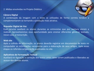 2. Mídias envolvidas no Projeto Didático Câmera Digital A combinação da imagem com o texto se utilizados de forma correta tendem a complementarem-se tornando a produção mais atrativa. Gravador Digital de Voz Esse recurso auxiliará os alunos durantes as entrevistas que por ventura vierem a realizar. Aproveitaremos essa oportunidade para ensinar diferentes gêneros textuais, nesse caso, a transcrição. Web site Após a colhida de informação, os alunos deverão registrar em documentos de texto no computador as informações necessárias para a elaboração de seus artigos. Após essas etapas os referidos artigos serão publicados no site.   Aplicativos de Formatação Textual Auxiliará na digitação e correção dos textos antes deles serem publicados e liberados ao acesso dos demais alunos. 