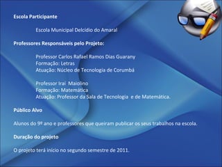 Escola Participante   Escola Municipal Delcídio do Amaral   Professores Responsáveis pelo Projeto:   Professor Carlos Rafael Ramos Dias Guarany Formação: Letras  Atuação: Núcleo de Tecnologia de Corumbá Professor Iraí  Maiolino  Formação: Matemática Atuação: Professor da Sala de Tecnologia  e de Matemática.   Público Alvo   Alunos do 9º ano e professores que queiram publicar os seus trabalhos na escola. Duração do projeto O projeto terá início no segundo semestre de 2011. 