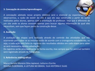 3. Concepção de ensino/aprendizagem A concepção adotada nesse projeto didático será a vivencial ou espontaneísta, se observarmos, a razão de existir do site é que ele seja construído a partir da ações realizadas pelos alunos, apenas com a orientação do professor. Veja que é diferente de um site onde os alunos acessam apenas para buscar alguma informação da qual eles necessitam, sem que façam parte da construção desse.   4. Avaliação A avaliação das etapas será realizada através do controle das atividades que vão ocorrendo para saber se as mesmas estão de acordo com o cronograma estabelecido, ou seja, a cada ação será feito os registros dos resultados obtidos em cada etapa para saber se será necessária alguma adaptação. Os registros serão principalmente de forma escrita, mas sempre que for possível também será registrado através de fotografias.   5. Referências bibliográficas Marco Aurelio Moreno Silva Japiassú, Leitura e Escrita REGINA ZILBERMAN, A LEITURA NO BRASIL: SUA HISTÓRIA E SUAS 