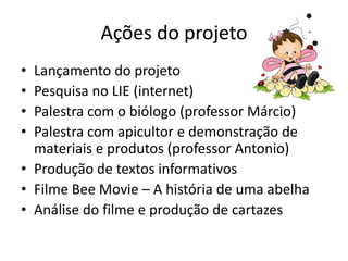 Ações do projeto
• Lançamento do projeto
• Pesquisa no LIE (internet)
• Palestra com o biólogo (professor Márcio)
• Palestra com apicultor e demonstração de
  materiais e produtos (professor Antonio)
• Produção de textos informativos
• Filme Bee Movie – A história de uma abelha
• Análise do filme e produção de cartazes
 