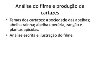 Análise do filme e produção de
                 cartazes
• Temas dos cartazes: a sociedade das abelhas;
  abelha rainha; abelha operária, zangão e
  plantas apículas.
• Análise escrita e ilustração do filme.
 