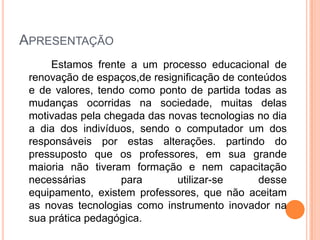 APRESENTAÇÃO
     Estamos frente a um processo educacional de
 renovação de espaços,de resignificação de conteúdos
 e de valores, tendo como ponto de partida todas as
 mudanças ocorridas na sociedade, muitas delas
 motivadas pela chegada das novas tecnologias no dia
 a dia dos indivíduos, sendo o computador um dos
 responsáveis por estas alterações. partindo do
 pressuposto que os professores, em sua grande
 maioria não tiveram formação e nem capacitação
 necessárias       para       utilizar-se      desse
 equipamento, existem professores, que não aceitam
 as novas tecnologias como instrumento inovador na
 sua prática pedagógica.
 