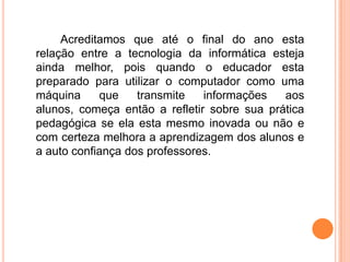 Acreditamos que até o final do ano esta
relação entre a tecnologia da informática esteja
ainda melhor, pois quando o educador esta
preparado para utilizar o computador como uma
máquina     que    transmite   informações   aos
alunos, começa então a refletir sobre sua prática
pedagógica se ela esta mesmo inovada ou não e
com certeza melhora a aprendizagem dos alunos e
a auto confiança dos professores.
 