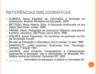 REFERÊNCIAS BIBLIOGRÁFICAS
   ALMEIDA, Maria Elizabeth de. Informática e formação de
    professores. Brasília: Ministério da Educação, 2000.
   BETTEGA, Maria Helena .Silva. A Educação continuada na era
    digital. São Paulo: Cortez, 2005.
   FREIRE, Paulo. Pedagógia da autonomia: Saberes necessários
    à prática educativa. São Paulo: paz e Terra, 1996.
   GOUVÊA, Sylvia Figueiredo. Os caminhos do professor na Era
    da Tecnologia Acesso
   Revista de Educação e Informática, Ano 9 número 13 abril 1999.
   SANDHOLTZ, Judith Haymore. Ensinando Com Tecnologia.
    Artmede,1º edição 1997.
   VALENTE, José Armando. Computadores e Conhecimento:
    repensando a educação. que o computador na educação Por.
    Gráfica central da Unicamp, Campinas SP, 1993. ...
   _________ . Informática na educação: a prática e a formação do
 