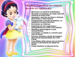 Objetivos Específicos (as crianças deverão ser capazes de):   Memorizar as histórias trabalhadas; Recontar as histórias, do modo mais fiel possível ao texto fonte; Aprender e apreciar as rimas e músicas pertinentes a cada história; Compreender o enredo da história, e a seqüência começo-meio-fim; Dramatizar as histórias; Expressar-se com segurança e autoconfiança ao contar uma história; Identificar personagens e suas características. Consolidar o cuidado e o carinho para com os livros; Escrever historias a partir de imagens sem escrita (apresentação do Livro: Folha) Criar Slides (slide show) com as historia escrita na ferramenta de edição de textos. Postar histórias no blog da turma. 