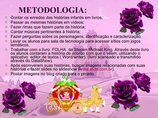 METODOLOGIA: Contar os enredos das histórias infantis em livros; Passar as mesmas histórias em vídeos; Fazer rimas que fazem parte da história; Cantar músicas pertinentes à história; Fazer perguntas sobre os personagens, identificação e caracterização. Levar os alunos para sala de tecnologia para acessar sítios com jogos temáticos. Trabalhar com o livro  FOLHA  de Stepen Michael King. Através deste livro os alunos contaram a história de acordo com que o vêem, utilizando o aplicativo  editor de textos ( Word/writer). (livro scaneado e transmitido através do DataShow).  Após escreverem suas histórias, buscar imagens relacionadas com suas histórias e fazer slides no slideshow ( www.slide.com.br ). Postar imagens no blog criado para o projeto. 