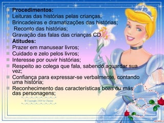 Procedimentos: Leituras das histórias pelas crianças; Brincadeiras e dramatizações das histórias; Reconto das histórias;  Gravação das falas das crianças CD. Atitudes: Prazer em manusear livros; Cuidado e zelo pelos livros; Interesse por ouvir histórias; Respeito ao colega que fala, sabendo aguardar sua vez; Confiança para expressar-se verbalmente, contando uma história; Reconhecimento das características boas ou más das personagens; 