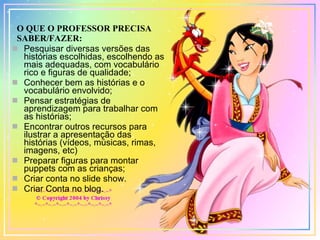 O QUE O PROFESSOR PRECISA SABER/FAZER: Pesquisar diversas versões das histórias escolhidas, escolhendo as mais adequadas, com vocabulário rico e figuras de qualidade; Conhecer bem as histórias e o vocabulário envolvido; Pensar estratégias de aprendizagem para trabalhar com as histórias; Encontrar outros recursos para ilustrar a apresentação das histórias (vídeos, músicas, rimas, imagens, etc) Preparar figuras para montar puppets com as crianças; Criar conta no slide show. Criar Conta no blog. 