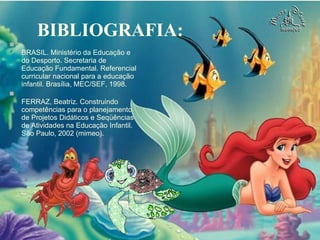 BIBLIOGRAFIA: BRASIL. Ministério da Educação e do Desporto. Secretaria de Educação Fundamental. Referencial curricular nacional para a educação infantil. Brasília, MEC/SEF, 1998. FERRAZ, Beatriz. Construindo competências para o planejamento de Projetos Didáticos e Seqüências de Atividades na Educação Infantil. São Paulo, 2002 (mimeo). 