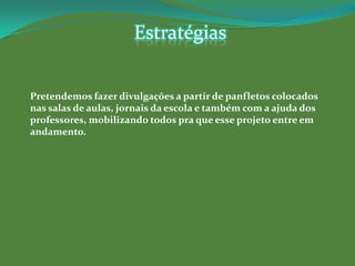 Estratégias


Pretendemos fazer divulgações a partir de panfletos colocados
nas salas de aulas, jornais da escola e também com a ajuda dos
professores, mobilizando todos pra que esse projeto entre em
andamento.
 