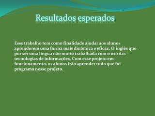 Resultados esperados

Esse trabalho tem como finalidade ajudar aos alunos
aprenderem uma forma mais dinâmica e eficaz. O inglês que
por ser uma língua não muito trabalhada com o uso das
tecnologias de informações. Com esse projeto em
funcionamento, os alunos irão aprender tudo que foi
programa nesse projeto.
 