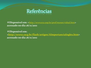 Referências

Disponível em: <http://www.eca.usp.br/prof/moran/vidsal.htm>
acessado no dia 26/11/2011

Disponível em:
<http://www2.ucg.br/flash/artigos/AImportanciaIngles.htm>
acessado no dia 26/11/2011
 