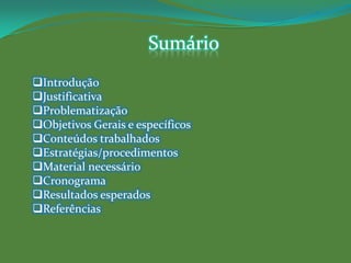 Sumário
Introdução
Justificativa
Problematização
Objetivos Gerais e específicos
Conteúdos trabalhados
Estratégias/procedimentos
Material necessário
Cronograma
Resultados esperados
Referências
 