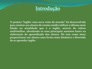 Introdução

O projeto “Inglês: uma nova visão de mundo” foi desenvolvida
para ensinar aos alunos do ensino médio utilizar o idioma mais
falado na atualidade que é o inglês, através de vídeos
multimídias, abordando os seus principais assuntos bases na
elaboração do aprendizado dos alunos. Ele tem como meta
proporcionar aos alunos uma forma mais dinâmica e divertida
de se aprender inglês.
 