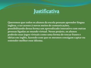 Justificativa

Queremos que todos os alunos da escola possam aprender língua
inglesa, e ter acesso á novos meios de comunicações,
possibilitando dessa forma um aprendizado interativo com outras
pessoas ligadas ao mundo virtual. Nesse projeto, os alunos
poderão usar jogos virtuais como uma forma de trocar frases e
idéias em inglês, fazendo com que os mesmos consigam captar ou
entender melhor esse idioma.
 