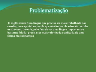 Problematização

 O inglês ainda é um língua que precisa ser mais trabalhada nas
escolas, em especial na escola que nós fomos ela não estar sendo
usada como deveria, pelo fato de ser uma língua importante e
bastante falada, precisa ser mais valorizada e aplicada de uma
forma mais dinâmica
 