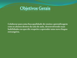 Objetivos Gerais


Colaborar para uma boa qualidade de ensino-aprendizagem
com os alunos dentro da sala de aula, desenvolvendo suas
habilidades no que diz respeito a aprender uma nova língua
estrangeira.
 