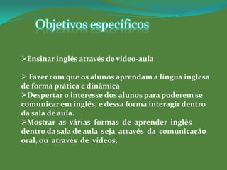 Objetivos específicos

Ensinar inglês através de vídeo-aula

 Fazer com que os alunos aprendam a língua inglesa
de forma prática e dinâmica
Despertar o interesse dos alunos para poderem se
comunicar em inglês, e dessa forma interagir dentro
da sala de aula.
Mostrar as várias formas de aprender inglês
dentro da sala de aula seja através da comunicação
oral, ou através de vídeos,
 