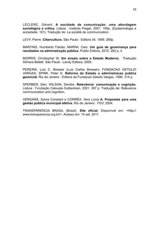 10



LECLERC, Gérard. A socidade de comunicação: uma abordagem
sociológica e crítica. Lisboa : Instituto Piaget, 2001. 195p. (Epistemologia e
sociedade, 161). Tradução de: La société de communication.

LEVY, Pierre. Cibercultura. São Paulo : Editora 34, 1999. 269p.

MARTINS, Humberto Falcão; MARINI, Caio. Um guia de governança para
resultados na administração pública. Publix Editora, 2010. 262 p, il.

MORRIS, Christopher W. Um ensaio sobre o Estado Moderno.            Tradução
Silmara Beletti. São Paulo : Landy Editora, 2005.

PEREIRA, Luiz C. Bresser (Luiz Carlos Bresser); FUNDACAO GETULIO
VARGAS; SPINK, Peter K. Reforma do Estado e administracao publica
gerencial. Rio de Janeiro : Editora da Fundacao Getulio Vargas, 1998. 314 p.

SPERBER, Dan; WILSON, Deirdre. Relevância: comunicação e cognição.
Lisboa : Fundação Calouste Gulbenkian, 2001. 397 p. Tradução de: Relevance
communication and cognition.

VERGARA, Sylvia Constant e CORRÊA, Vera Lúcia A. Propostas para uma
gestão pública municipal efetiva. Rio de Janeiro : FGV, 2004.

TRANSPARENCIA BRASIL (Brasil). Site oficial. Disponível em: <http://
www.transparencia.org.br/>. Acesso em: 15 set. 2011.
 