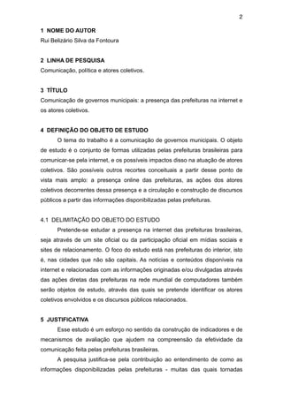 2

1 NOME DO AUTOR
Rui Belizário Silva da Fontoura


2 LINHA DE PESQUISA
Comunicação, política e atores coletivos.


3 TÍTULO
Comunicação de governos municipais: a presença das prefeituras na internet e
os atores coletivos.


4 DEFINIÇÃO DO OBJETO DE ESTUDO
      O tema do trabalho é a comunicação de governos municipais. O objeto
de estudo é o conjunto de formas utilizadas pelas prefeituras brasileiras para
comunicar-se pela internet, e os possíveis impactos disso na atuação de atores
coletivos. São possíveis outros recortes conceituais a partir desse ponto de
vista mais amplo: a presença online das prefeituras, as ações dos atores
coletivos decorrentes dessa presença e a circulação e construção de discursos
públicos a partir das informações disponibilizadas pelas prefeituras.


4.1 DELIMITAÇÃO DO OBJETO DO ESTUDO
      Pretende-se estudar a presença na internet das prefeituras brasileiras,
seja através de um site oficial ou da participação oficial em mídias sociais e
sites de relacionamento. O foco do estudo está nas prefeituras do interior, isto
é, nas cidades que não são capitais. As notícias e conteúdos disponíveis na
internet e relacionadas com as informações originadas e/ou divulgadas através
das ações diretas das prefeituras na rede mundial de computadores também
serão objetos de estudo, através das quais se pretende identificar os atores
coletivos envolvidos e os discursos públicos relacionados.


5 JUSTIFICATIVA
      Esse estudo é um esforço no sentido da construção de indicadores e de
mecanismos de avaliação que ajudem na compreensão da efetividade da
comunicação feita pelas prefeituras brasileiras.
      A pesquisa justifica-se pela contribuição ao entendimento de como as
informações disponibilizadas pelas prefeituras - muitas das quais tornadas
 