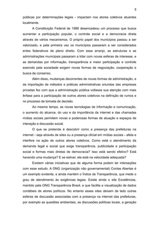 3

públicas por determinações legais - impactam nos atores coletivos atuantes
localmente.
      A Constituição Federal de 1988 desencadeou um processo que busca
aumentar a participação popular, o controle social e a democracia direta
através de vários mecanismos. O próprio papel dos municípios passou a ser
valorizado, e pela primeira vez os municípios passaram a ser considerados
entes federativos de pleno direito. Com esse arranjo, as estruturas e as
administrações municipais passaram a lidar com novas esferas de interesse, e
as demandas por informação, transparência e maior participação e controle
exercido pela sociedade exigem novas formas de negociação, cooperação e
busca de consenso.
      Além disso, mudanças decorrentes de novas formas de administração, e
da importação de métodos e práticas administrativas oriundas das empresas
privadas fez com que a administração pública voltasse sua atenção com mais
ênfase para a participação de outros atores coletivos na definição de rumos e
no processo de tomada de decisão.
      Ao mesmo tempo, as novas tecnologias de informação e comunicação,
o aumento do alcance, do uso e da importância da internet e das chamadas
mídias sociais permitem novas e poderosas formas de atuação e espaços de
interação e discussão social.
      O que se pretende é descobrir como a presença das prefeituras na
internet - seja através de sites ou a presença oficial em mídias sociais - afeta e
interfere na ação de outros atores coletivos. Como está o atendimento da
demanda legal e social que exige transparência, publicidade e participação
social e formas mais diretas de democracia? Isso está sendo efetivo? Está
havendo uma mudança? E se estiver, ela está na velocidade adequada?
      Existem várias iniciativas que de alguma forma podem ter interseções
com esse estudo. A ONG (organização não governamental) Contas Abertas é
um exemplo evidente, e ainda mantém o Índice de Transparência, que mede o
grau de atendimento às exigências legais. Existe ainda o site Excelências,
mantido pela ONG Transparência Brasil, e que facilita a visualização de dados
contábeis de atores políticos. No entanto esses sites deixam de lado outras
esferas de discussão associadas com a presença na internet das prefeituras,
por exemplo as questões ambientais, as discussões políticas locais, a geração
 