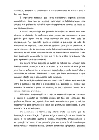 5

qualitativa, descritiva e experimental e de levantamento. O método será o
fenomenológico.
       É importante ressaltar que serão necessárias algumas análises
quantitativas, visto que se pretende determinar probabilisticamente uma
amostra das prefeituras brasileiras que corresponda ao universo de todos os
municípios do interior.
       A análise da presença dos governos municipais na internet será feita
através da definição de parâmetros que possam ser comparados, e que
possam gerar algum tipo de índice numérico que sirva como base de
comparação. Por exemplo, pode-se marcar a presença ou não de
características objetivas, como notícias geradas pela própria prefeitura, o
cumprimento ou não de exigências legais de transparência orçamentária e/ou a
existência de uma conta oficial em um site de relacionamento específico. Cada
item desse pode ter um valor ou peso que no fim da análise gerarão uma nota
para a presença do ente na internet.
       Da mesma forma, pretende-se avaliar as notícias que circulam pela
internet sobre o município. A partir da análise de cada site oficial, será gerada
uma lista de palavras-chave para serem pesquisadas, e serão cadastradas e
analisadas as notícias, comentários e posts que forem encontrados e que
guardem relação com o site oficial de cada prefeitura.
       Por fim será possível construir uma matriz onde ficará evidente a relação
entre a qualidade dos sites e a quantidade e a qualidade de notícias que
circulam na internet a partir das informações disponibilizadas online pelos
canais oficiais das prefeituras.
       Além disso, dados empíricos podem ser necessários para se completar
o estudo e constatar as intenções oficiais por trás das estratégias das
prefeituras. Nesse caso, questionários serão encaminhados para os setores
responsáveis pela comunicação social das prefeituras pesquisadas, e uma
análise a parte será efetuada.
       Os instrumentos e técnicas dependerão muito das tecnologias da
informação e comunicação. O projeto exige a construção de um banco de
dados e de definições quanto a entrada, tratamento, armazenamento e
recuperação de dados, já que pretende gerar um volume de informações que
torna ineficaz o trabalho manual. Existem ferramentas (programas) gratuitos
 