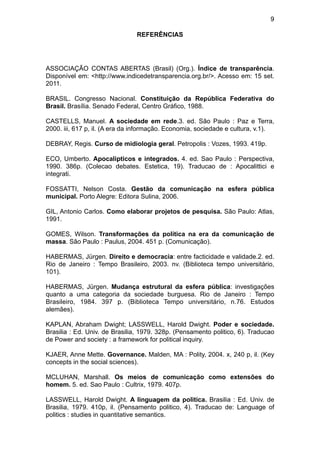 9

                               REFERÊNCIAS




ASSOCIAÇÃO CONTAS ABERTAS (Brasil) (Org.). Índice de transparência.
Disponível em: <http://www.indicedetransparencia.org.br/>. Acesso em: 15 set.
2011.

BRASIL. Congresso Nacional. Constituição da República Federativa do
Brasil. Brasília. Senado Federal, Centro Gráfico, 1988.

CASTELLS, Manuel. A sociedade em rede.3. ed. São Paulo : Paz e Terra,
2000. iii, 617 p, il. (A era da informação. Economia, sociedade e cultura, v.1).

DEBRAY, Regis. Curso de midiologia geral. Petropolis : Vozes, 1993. 419p.

ECO, Umberto. Apocalipticos e integrados. 4. ed. Sao Paulo : Perspectiva,
1990. 386p. (Colecao debates. Estetica, 19). Traducao de : Apocalittici e
integrati.

FOSSATTI, Nelson Costa. Gestão da comunicação na esfera pública
municipal. Porto Alegre: Editora Sulina, 2006.

GIL, Antonio Carlos. Como elaborar projetos de pesquisa. São Paulo: Atlas,
1991.

GOMES, Wilson. Transformações da política na era da comunicação de
massa. São Paulo : Paulus, 2004. 451 p. (Comunicação).

HABERMAS, Jürgen. Direito e democracia: entre facticidade e validade.2. ed.
Rio de Janeiro : Tempo Brasileiro, 2003. nv. (Biblioteca tempo universitário,
101).

HABERMAS, Jürgen. Mudança estrutural da esfera pública: investigações
quanto a uma categoria da sociedade burguesa. Rio de Janeiro : Tempo
Brasileiro, 1984. 397 p. (Biblioteca Tempo universitário, n.76. Estudos
alemães).

KAPLAN, Abraham Dwight; LASSWELL, Harold Dwight. Poder e sociedade.
Brasilia : Ed. Univ. de Brasilia, 1979. 328p. (Pensamento politico, 6). Traducao
de Power and society : a framework for political inquiry.

KJAER, Anne Mette. Governance. Malden, MA : Polity, 2004. x, 240 p, il. (Key
concepts in the social sciences).

MCLUHAN, Marshall. Os meios de comunicação como extensões do
homem. 5. ed. Sao Paulo : Cultrix, 1979. 407p.

LASSWELL, Harold Dwight. A linguagem da politica. Brasilia : Ed. Univ. de
Brasilia, 1979. 410p, il. (Pensamento politico, 4). Traducao de: Language of
politics : studies in quantitative semantics.
 