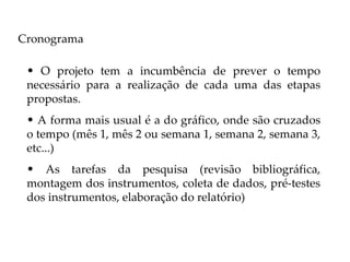 Cronograma

 • O projeto tem a incumbência de prever o tempo
 necessário para a realização de cada uma das etapas
 propostas.
 • A forma mais usual é a do gráfico, onde são cruzados
 o tempo (mês 1, mês 2 ou semana 1, semana 2, semana 3,
 etc...)
 • As tarefas da pesquisa (revisão bibliográfica,
 montagem dos instrumentos, coleta de dados, pré-testes
 dos instrumentos, elaboração do relatório)
 
