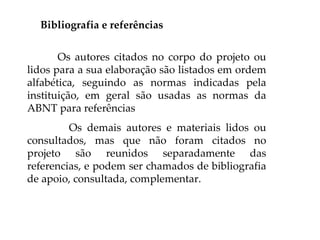 Bibliografia e referências


       Os autores citados no corpo do projeto ou
lidos para a sua elaboração são listados em ordem
alfabética, seguindo as normas indicadas pela
instituição, em geral são usadas as normas da
ABNT para referências
         Os demais autores e materiais lidos ou
consultados, mas que não foram citados no
projeto são reunidos separadamente das
referencias, e podem ser chamados de bibliografia
de apoio, consultada, complementar.
 