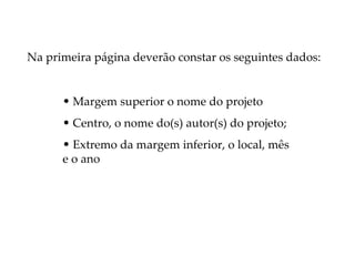 Na primeira página deverão constar os seguintes dados:


      • Margem superior o nome do projeto
      • Centro, o nome do(s) autor(s) do projeto;
      • Extremo da margem inferior, o local, mês
      e o ano
 