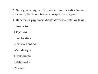 2. Na segunda página: Deverá constar um índice/sumário
              página
com os capítulos ou itens e as respectivas páginas.
3. Da terceira página em diante deverão contar os temas:
•Introdução
• Objetivos
• Justificativa
• Revisão Teórico
• Metodologia
• Cronograma
• Bibliografia
• Anexos.
 